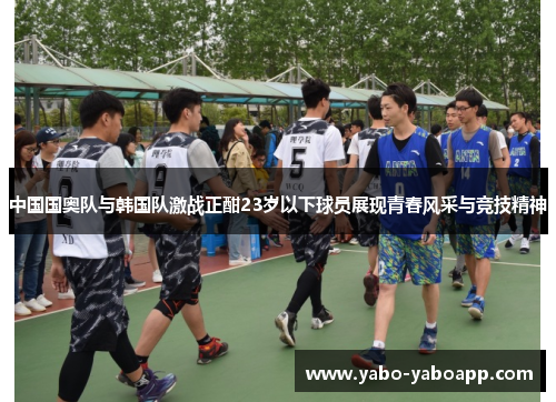 中国国奥队与韩国队激战正酣23岁以下球员展现青春风采与竞技精神